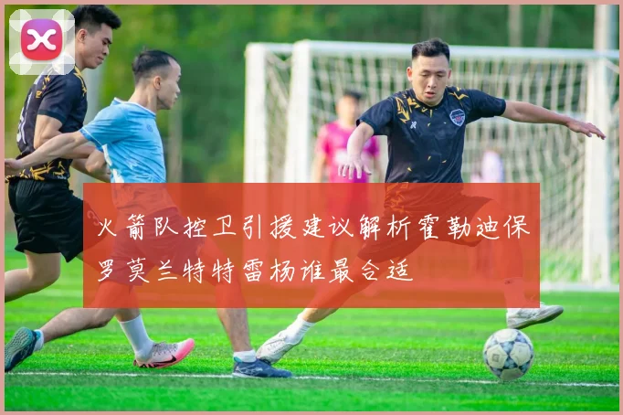 火箭队控卫引援建议解析霍勒迪保罗莫兰特特雷杨谁最合适