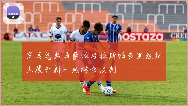 罗马总监马萨拉与拉斯帕多里经纪人展开新一轮转会谈判