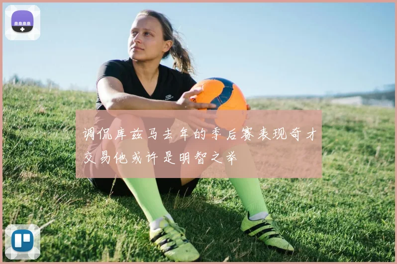 调侃库兹马去年的季后赛表现奇才交易他或许是明智之举