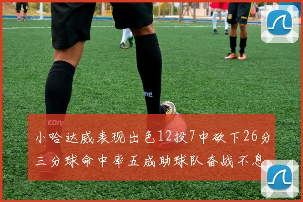 小哈达威表现出色12投7中砍下26分三分球命中率五成助球队奋战不息