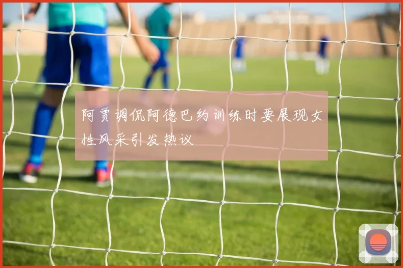 阿贾调侃阿德巴约训练时要展现女性风采引发热议
