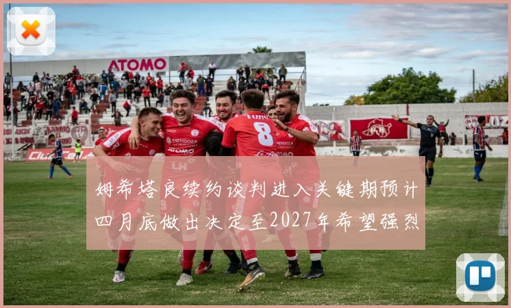 姆希塔良续约谈判进入关键期预计四月底做出决定至2027年希望强烈