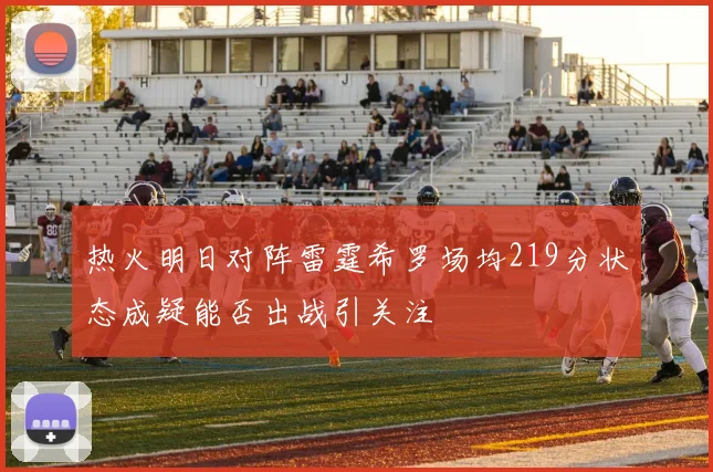 热火明日对阵雷霆希罗场均219分状态成疑能否出战引关注