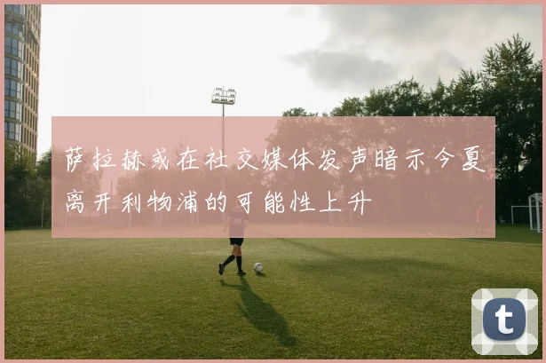 萨拉赫或在社交媒体发声暗示今夏离开利物浦的可能性上升