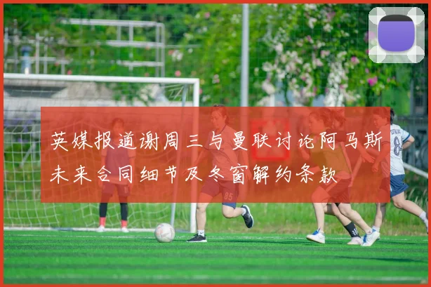英媒报道谢周三与曼联讨论阿马斯未来合同细节及冬窗解约条款