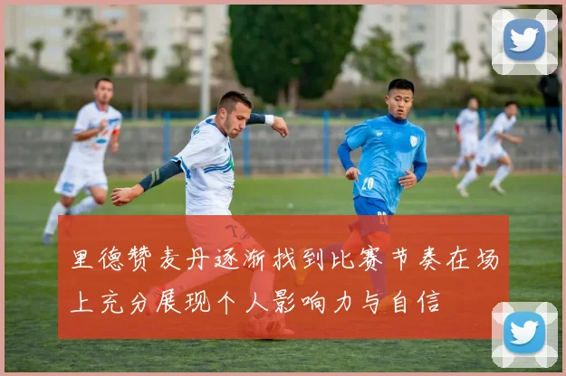 里德赞麦丹逐渐找到比赛节奏在场上充分展现个人影响力与自信