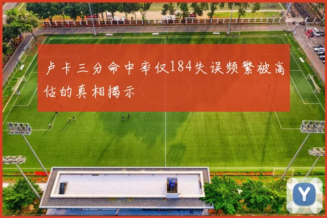 卢卡三分命中率仅184失误频繁被高估的真相揭示