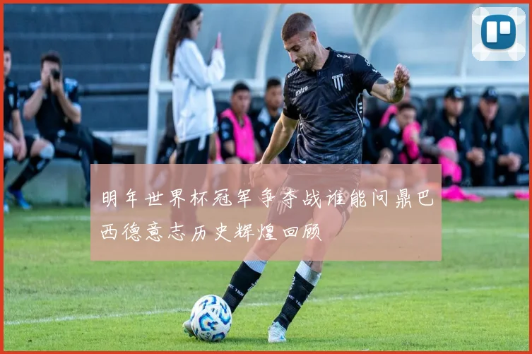 明年世界杯冠军争夺战谁能问鼎巴西德意志历史辉煌回顾