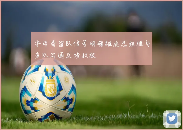 字母哥留队信号明确雄鹿总经理与多队沟通反馈积极