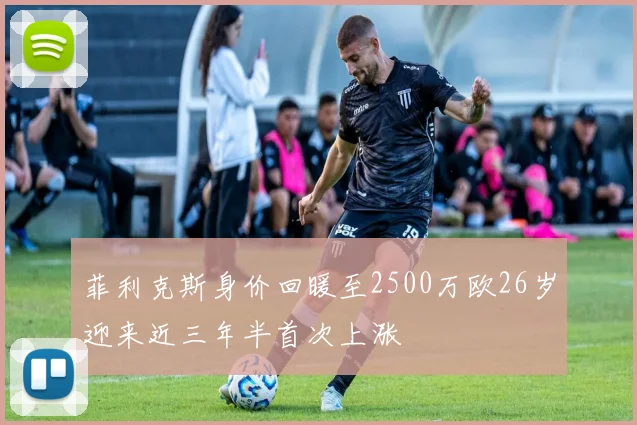 菲利克斯身价回暖至2500万欧26岁迎来近三年半首次上涨
