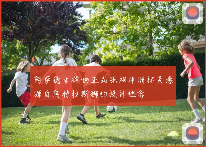 阿萨德吉祥物正式亮相非洲杯灵感源自阿特拉斯狮的设计理念