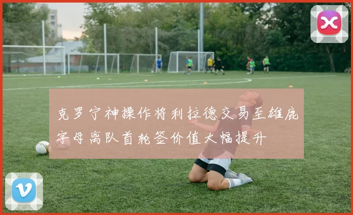 克罗宁神操作将利拉德交易至雄鹿字母离队首轮签价值大幅提升