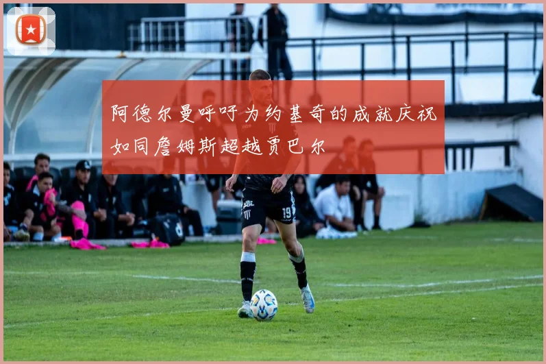 阿德尔曼呼吁为约基奇的成就庆祝如同詹姆斯超越贾巴尔