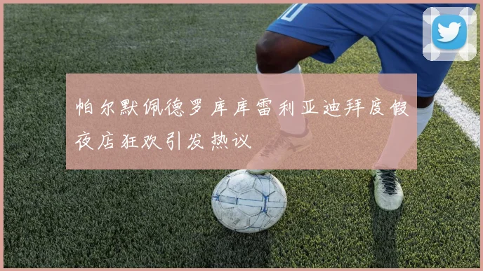 帕尔默佩德罗库库雷利亚迪拜度假夜店狂欢引发热议