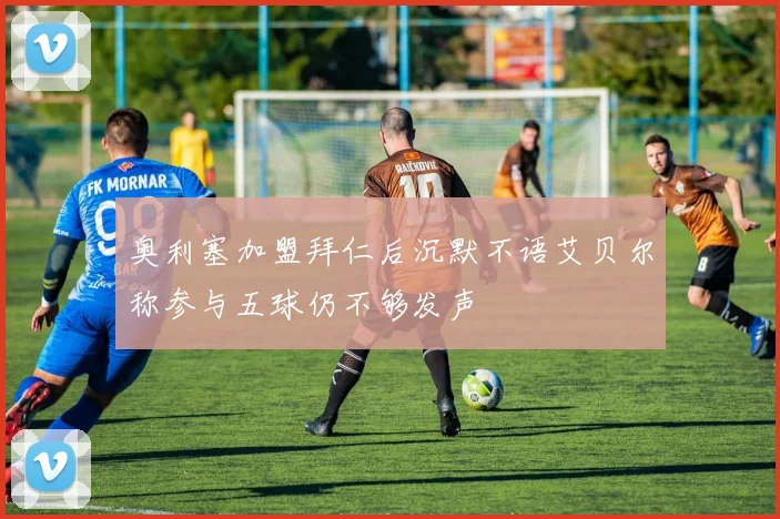 奥利塞加盟拜仁后沉默不语艾贝尔称参与五球仍不够发声