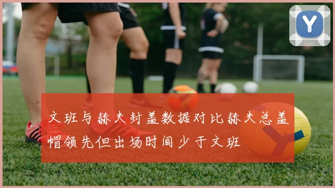 文班与赫夫封盖数据对比赫夫总盖帽领先但出场时间少于文班
