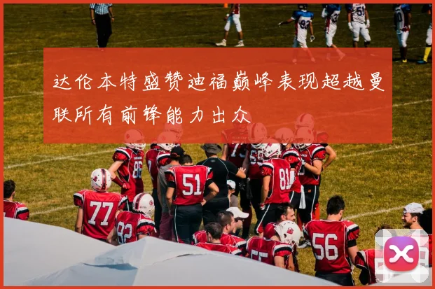 达伦本特盛赞迪福巅峰表现超越曼联所有前锋能力出众