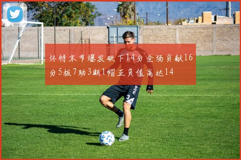 怀特末节爆发砍下14分全场贡献16分5板7助3断1帽正负值高达14