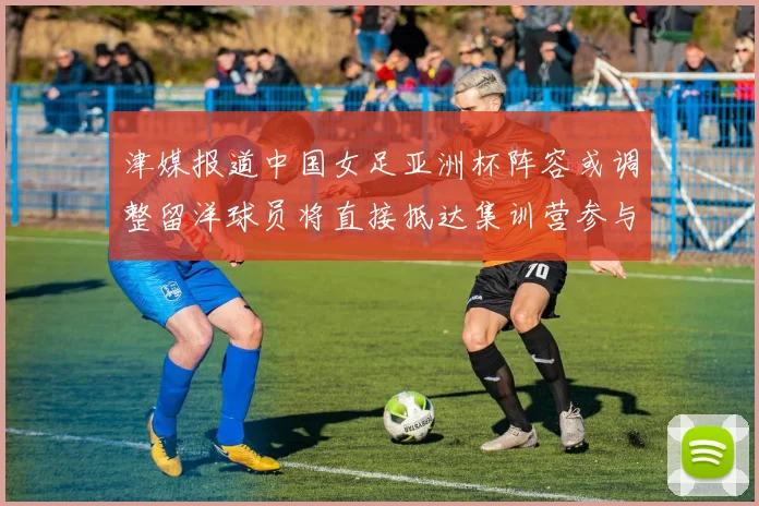 津媒报道中国女足亚洲杯阵容或调整留洋球员将直接抵达集训营参与备战