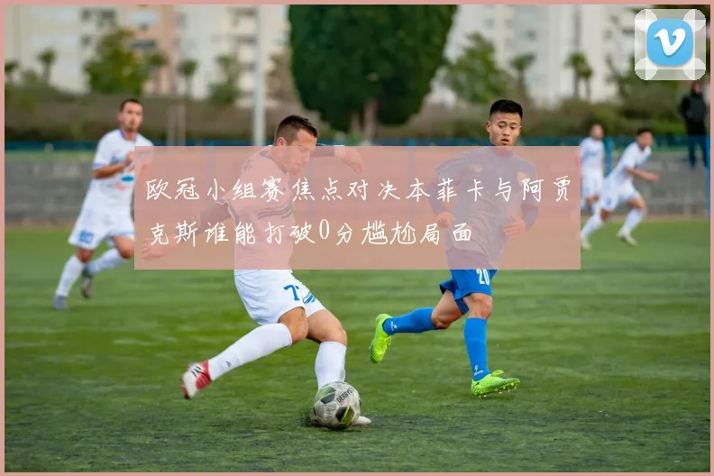 欧冠小组赛焦点对决本菲卡与阿贾克斯谁能打破0分尴尬局面