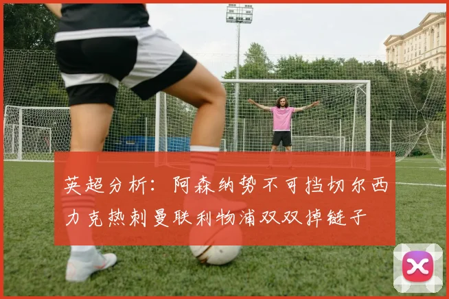 英超分析：阿森纳势不可挡切尔西力克热刺曼联利物浦双双掉链子