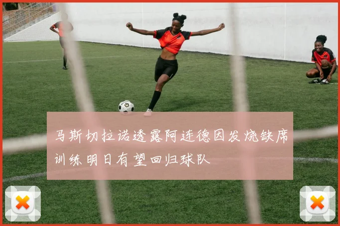 马斯切拉诺透露阿连德因发烧缺席训练明日有望回归球队