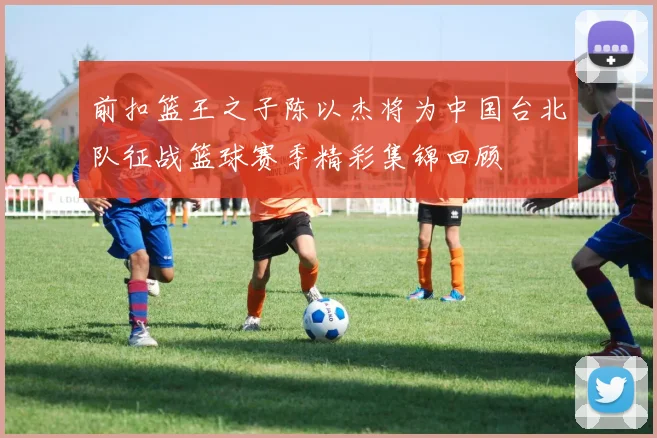前扣篮王之子陈以杰将为中国台北队征战篮球赛季精彩集锦回顾
