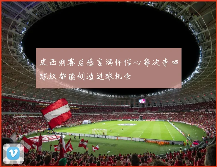 皮西利赛后感言满怀信心每次夺回球权都能创造进球机会