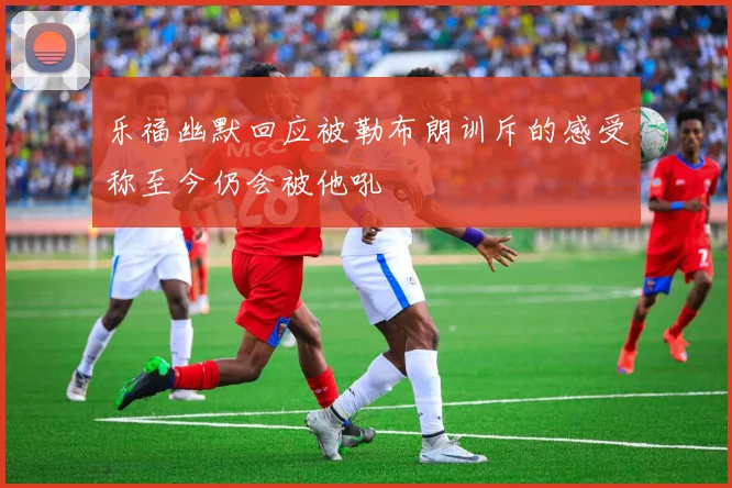 乐福幽默回应被勒布朗训斥的感受称至今仍会被他吼