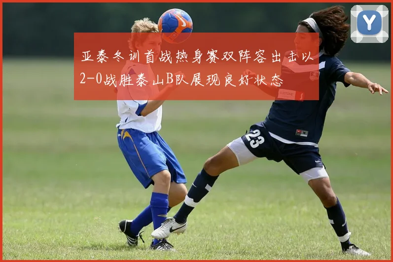 亚泰冬训首战热身赛双阵容出击以2-0战胜泰山B队展现良好状态
