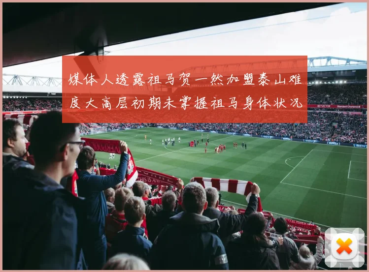 媒体人透露祖马贺一然加盟泰山难度大高层初期未掌握祖马身体状况