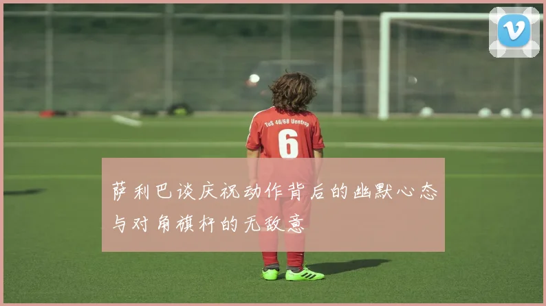 萨利巴谈庆祝动作背后的幽默心态与对角旗杆的无敌意