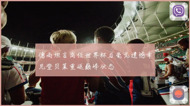 德尚坦言离任世界杯后毫无遗憾幸见登贝莱重返巅峰状态