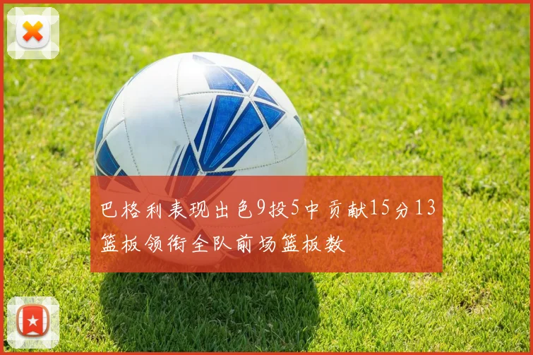 巴格利表现出色9投5中贡献15分13篮板领衔全队前场篮板数