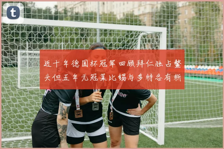 近十年德国杯冠军回顾拜仁独占鳌头但五年无冠莱比锡与多特各有斩获