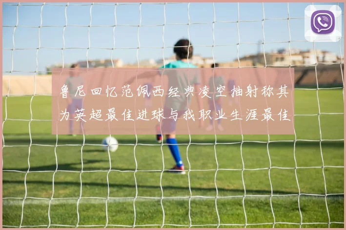 鲁尼回忆范佩西经典凌空抽射称其为英超最佳进球与我职业生涯最佳传球结合