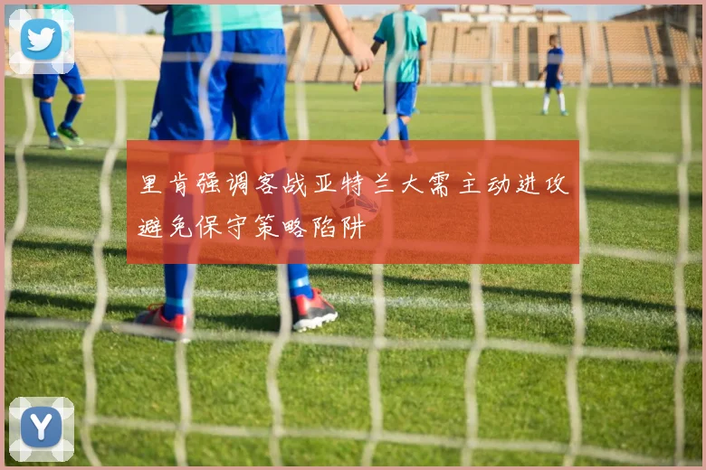里肯强调客战亚特兰大需主动进攻避免保守策略陷阱