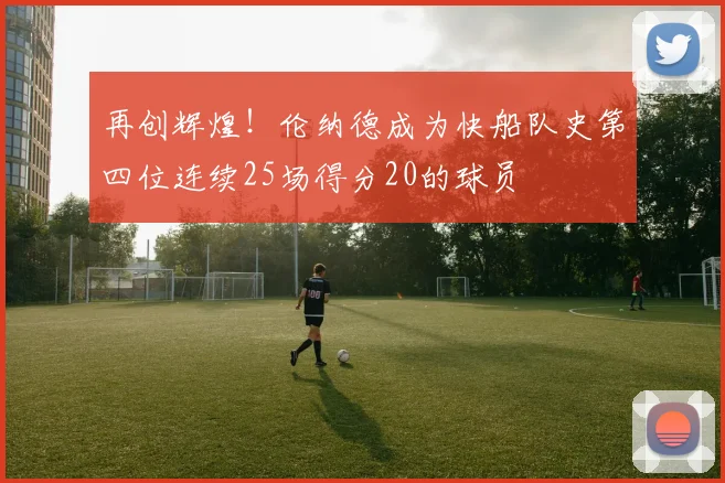 再创辉煌！伦纳德成为快船队史第四位连续25场得分20的球员