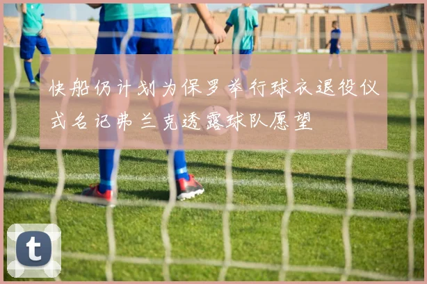 快船仍计划为保罗举行球衣退役仪式名记弗兰克透露球队愿望