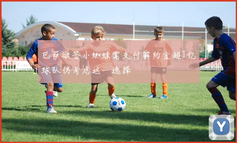 巴萨欲签小蜘蛛需支付解约金超1亿球队仍考虑这一选择